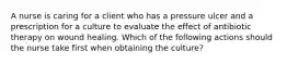 A nurse is caring for a client who has a pressure ulcer and a prescription for a culture to evaluate the effect of antibiotic therapy on wound healing. Which of the following actions should the nurse take first when obtaining the culture?