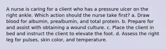 A nurse is caring for a client who has a pressure ulcer on the right ankle. Which action should the nurse take first? a. Draw blood for albumin, prealbumin, and total protein. b. Prepare for and assist with obtaining a wound culture. c. Place the client in bed and instruct the client to elevate the foot. d. Assess the right leg for pulses, skin color, and temperature.