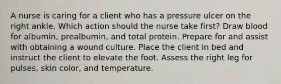 A nurse is caring for a client who has a pressure ulcer on the right ankle. Which action should the nurse take first? Draw blood for albumin, prealbumin, and total protein. Prepare for and assist with obtaining a wound culture. Place the client in bed and instruct the client to elevate the foot. Assess the right leg for pulses, skin color, and temperature.