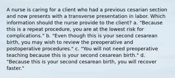 A nurse is caring for a client who had a previous cesarian section and now presents with a transverse presentation in labor. Which information should the nurse provide to the client? a. "Because this is a repeat procedure, you are at the lowest risk for complications." b. "Even though this is your second cesarean birth, you may wish to review the preoperative and postoperative procedures." c. "You will not need preoperative teaching because this is your second cesarean birth." d. "Because this is your second cesarean birth, you will recover faster."