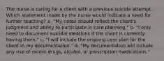 The nurse is caring for a client with a previous suicide attempt. Which statement made by the nurse would indicate a need for further teaching? a. "My notes should reflect the client's judgment and ability to participate in care planning." b. "I only need to document suicidal ideations if the client is currently having them." c. "I will include the ongoing care plan for the client in my documentation." d. "My documentation will include any use of recent drugs, alcohol, or prescription medications."