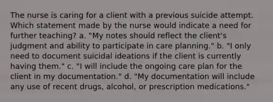 The nurse is caring for a client with a previous suicide attempt. Which statement made by the nurse would indicate a need for further teaching? a. "My notes should reflect the client's judgment and ability to participate in care planning." b. "I only need to document suicidal ideations if the client is currently having them." c. "I will include the ongoing care plan for the client in my documentation." d. "My documentation will include any use of recent drugs, alcohol, or prescription medications."