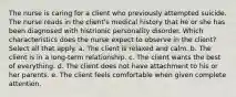 The nurse is caring for a client who previously attempted suicide. The nurse reads in the client's medical history that he or she has been diagnosed with histrionic personality disorder. Which characteristics does the nurse expect to observe in the client? Select all that apply. a. The client is relaxed and calm. b. The client is in a long-term relationship. c. The client wants the best of everything. d. The client does not have attachment to his or her parents. e. The client feels comfortable when given complete attention.