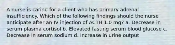 A nurse is caring for a client who has primary adrenal insufficiency. Which of the following findings should the nurse anticipate after an IV injection of ACTH 1.0 mg? a. Decrease in serum plasma cortisol b. Elevated fasting serum blood glucose c. Decrease in serum sodium d. Increase in urine output