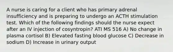 A nurse is caring for a client who has primary adrenal insufficiency and is preparing to undergo an ACTH stimulation test. Which of the following findings should the nurse expect after an IV injection of cosyntropin? ATI MS 516 A) No change in plasma cortisol B) Elevated fasting blood glucose C) Decrease in sodium D) Increase in urinary output