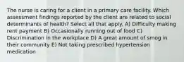 The nurse is caring for a client in a primary care facility. Which assessment findings reported by the client are related to social determinants of health? Select all that apply. A) Difficulty making rent payment B) Occasionally running out of food C) Discrimination in the workplace D) A great amount of smog in their community E) Not taking prescribed hypertension medication