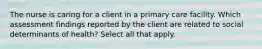 The nurse is caring for a client in a primary care facility. Which assessment findings reported by the client are related to social determinants of health? Select all that apply.