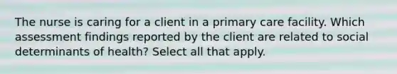 The nurse is caring for a client in a primary care facility. Which assessment findings reported by the client are related to social determinants of health? Select all that apply.