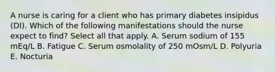 A nurse is caring for a client who has primary diabetes insipidus (DI). Which of the following manifestations should the nurse expect to find? Select all that apply. A. Serum sodium of 155 mEq/L B. Fatigue C. Serum osmolality of 250 mOsm/L D. Polyuria E. Nocturia