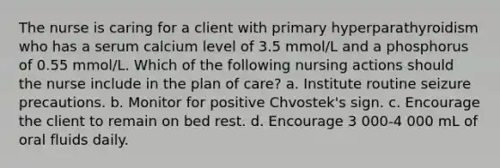 The nurse is caring for a client with primary hyperparathyroidism who has a serum calcium level of 3.5 mmol/L and a phosphorus of 0.55 mmol/L. Which of the following nursing actions should the nurse include in the plan of care? a. Institute routine seizure precautions. b. Monitor for positive Chvostek's sign. c. Encourage the client to remain on bed rest. d. Encourage 3 000-4 000 mL of oral fluids daily.