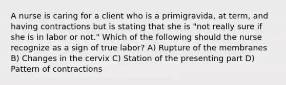 A nurse is caring for a client who is a primigravida, at term, and having contractions but is stating that she is "not really sure if she is in labor or not." Which of the following should the nurse recognize as a sign of true labor? A) Rupture of the membranes B) Changes in the cervix C) Station of the presenting part D) Pattern of contractions