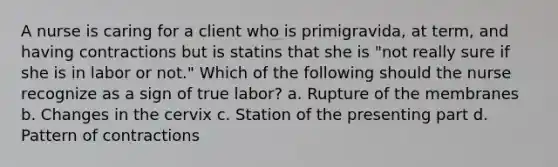 A nurse is caring for a client who is primigravida, at term, and having contractions but is statins that she is "not really sure if she is in labor or not." Which of the following should the nurse recognize as a sign of true labor? a. Rupture of the membranes b. Changes in the cervix c. Station of the presenting part d. Pattern of contractions