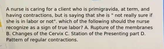 A nurse is caring for a client who is primigravida, at term, and having contractions, but is saying that she is " not really sure if she is in labor or not". which of the following should the nurse recognize as a sign of true labor? A. Rupture of the membranes B. Changes of the Cervix C. Station of the Presenting part D. Pattern of regular contractions.