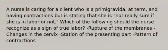 A nurse is caring for a client who is a primigravida, at term, and having contractions but is stating that she is "not really sure if she is in labor or not." Which of the following should the nurse recognize as a sign of true labor? -Rupture of the membranes -Changes in the cervix -Station of the presenting part -Pattern of contractions