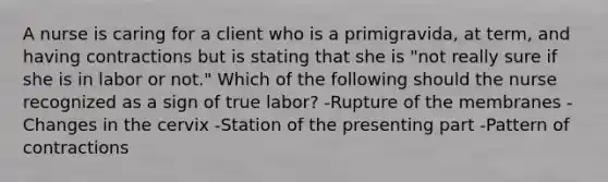 A nurse is caring for a client who is a primigravida, at term, and having contractions but is stating that she is "not really sure if she is in labor or not." Which of the following should the nurse recognized as a sign of true labor? -Rupture of the membranes -Changes in the cervix -Station of the presenting part -Pattern of contractions