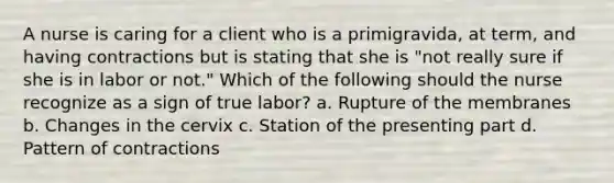 A nurse is caring for a client who is a primigravida, at term, and having contractions but is stating that she is "not really sure if she is in labor or not." Which of the following should the nurse recognize as a sign of true labor? a. Rupture of the membranes b. Changes in the cervix c. Station of the presenting part d. Pattern of contractions