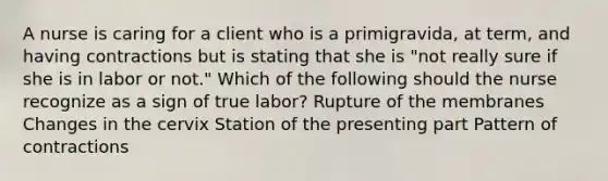 A nurse is caring for a client who is a primigravida, at term, and having contractions but is stating that she is "not really sure if she is in labor or not." Which of the following should the nurse recognize as a sign of true labor? Rupture of the membranes Changes in the cervix Station of the presenting part Pattern of contractions