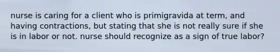 nurse is caring for a client who is primigravida at term, and having contractions, but stating that she is not really sure if she is in labor or not. nurse should recognize as a sign of true labor?