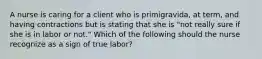 A nurse is caring for a client who is primigravida, at term, and having contractions but is stating that she is "not really sure if she is in labor or not." Which of the following should the nurse recognize as a sign of true labor?