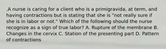 .A nurse is caring for a client who is a primigravida, at term, and having contractions but is stating that she is "not really sure if she is in labor or not." Which of the following should the nurse recognize as a sign of true labor? A. Rupture of the membrane B. Changes in the cervix C. Station of the presenting part D. Pattern of contractions