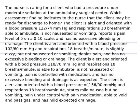 The nurse is caring for a client who had a procedure under moderate sedation at the ambulatory surgical center. Which assessment finding indicates to the nurse that the client may be ready for discharge to home? The client is alert and oriented with a blood pressure 122/74 mm Hg and respirations 18 breaths/min, able to ambulate, is not nauseated or vomiting, reports a pain level of 5 on a 0-10 scale, and has no excessive bleeding or drainage. The client is alert and oriented with a blood pressure 102/60 mm Hg and respirations 18 breaths/minute, is slightly dizzy, but not nauseated or vomiting, denies pain, and has no excessive bleeding or drainage. The client is alert and oriented with a blood pressure 118/70 mm Hg and respirations 18 breaths/minute, is able to ambulate, is not nauseated or vomiting, pain is controlled with medication, and has no excessive bleeding and drainage is as expected. The client is alert and oriented with a blood pressure of 136/90 mmHg and respirations 18 breaths/minute, states mild nausea but no vomiting, pain under control with pain medication, able to void and pass gas, and has mild expected drainage.