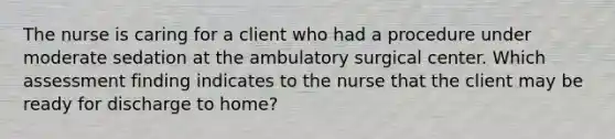 The nurse is caring for a client who had a procedure under moderate sedation at the ambulatory surgical center. Which assessment finding indicates to the nurse that the client may be ready for discharge to home?