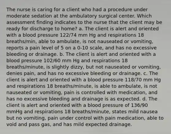 The nurse is caring for a client who had a procedure under moderate sedation at the ambulatory surgical center. Which assessment finding indicates to the nurse that the client may be ready for discharge to home? a. The client is alert and oriented with a blood pressure 122/74 mm Hg and respirations 18 breaths/min, able to ambulate, is not nauseated or vomiting, reports a pain level of 5 on a 0-10 scale, and has no excessive bleeding or drainage. b. The client is alert and oriented with a blood pressure 102/60 mm Hg and respirations 18 breaths/minute, is slightly dizzy, but not nauseated or vomiting, denies pain, and has no excessive bleeding or drainage. c. The client is alert and oriented with a blood pressure 118/70 mm Hg and respirations 18 breaths/minute, is able to ambulate, is not nauseated or vomiting, pain is controlled with medication, and has no excessive bleeding and drainage is as expected. d. The client is alert and oriented with a blood pressure of 136/90 mmHg and respirations 18 breaths/minute, states mild nausea but no vomiting, pain under control with pain medication, able to void and pass gas, and has mild expected drainage.