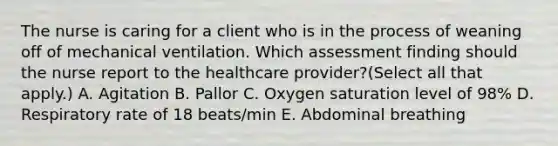 The nurse is caring for a client who is in the process of weaning off of mechanical ventilation. Which assessment finding should the nurse report to the healthcare​ provider?(Select all that​ apply.) A. Agitation B. Pallor C. Oxygen saturation level of​ 98% D. Respiratory rate of 18​ beats/min E. Abdominal breathing