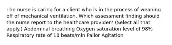 The nurse is caring for a client who is in the process of weaning off of mechanical ventilation. Which assessment finding should the nurse report to the healthcare​ provider? (Select all that​ apply.) Abdominal breathing Oxygen saturation level of​ 98% Respiratory rate of 18​ beats/min Pallor Agitation