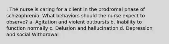 . The nurse is caring for a client in the prodromal phase of schizophrenia. What behaviors should the nurse expect to observe? a. Agitation and violent outbursts b. Inability to function normally c. Delusion and hallucination d. Depression and social Withdrawal