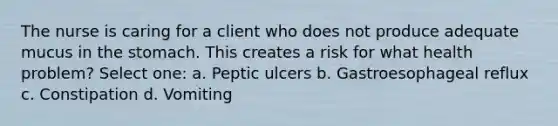 The nurse is caring for a client who does not produce adequate mucus in the stomach. This creates a risk for what health problem? Select one: a. Peptic ulcers b. Gastroesophageal reflux c. Constipation d. Vomiting