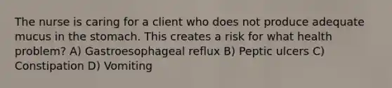 The nurse is caring for a client who does not produce adequate mucus in the stomach. This creates a risk for what health problem? A) Gastroesophageal reflux B) Peptic ulcers C) Constipation D) Vomiting