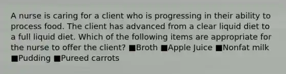 A nurse is caring for a client who is progressing in their ability to process food. The client has advanced from a clear liquid diet to a full liquid diet. Which of the following items are appropriate for the nurse to offer the client? ■Broth ■Apple Juice ■Nonfat milk ■Pudding ■Pureed carrots