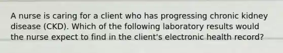 A nurse is caring for a client who has progressing chronic kidney disease (CKD). Which of the following laboratory results would the nurse expect to find in the client's electronic health record?