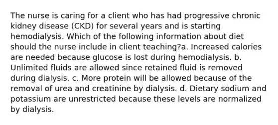 The nurse is caring for a client who has had progressive chronic kidney disease (CKD) for several years and is starting hemodialysis. Which of the following information about diet should the nurse include in client teaching?a. Increased calories are needed because glucose is lost during hemodialysis. b. Unlimited fluids are allowed since retained fluid is removed during dialysis. c. More protein will be allowed because of the removal of urea and creatinine by dialysis. d. Dietary sodium and potassium are unrestricted because these levels are normalized by dialysis.