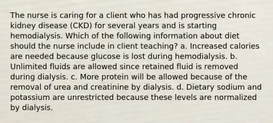 The nurse is caring for a client who has had progressive chronic kidney disease (CKD) for several years and is starting hemodialysis. Which of the following information about diet should the nurse include in client teaching? a. Increased calories are needed because glucose is lost during hemodialysis. b. Unlimited fluids are allowed since retained fluid is removed during dialysis. c. More protein will be allowed because of the removal of urea and creatinine by dialysis. d. Dietary sodium and potassium are unrestricted because these levels are normalized by dialysis.