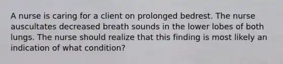 A nurse is caring for a client on prolonged bedrest. The nurse auscultates decreased breath sounds in the lower lobes of both lungs. The nurse should realize that this finding is most likely an indication of what condition?