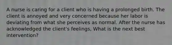 A nurse is caring for a client who is having a prolonged birth. The client is annoyed and very concerned because her labor is deviating from what she perceives as normal. After the nurse has acknowledged the client's feelings, What is the next best intervention?