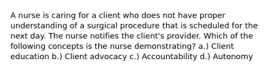 A nurse is caring for a client who does not have proper understanding of a surgical procedure that is scheduled for the next day. The nurse notifies the client's provider. Which of the following concepts is the nurse demonstrating? a.) Client education b.) Client advocacy c.) Accountability d.) Autonomy