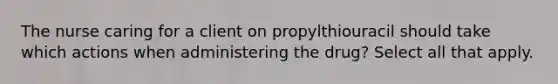 The nurse caring for a client on propylthiouracil should take which actions when administering the drug? Select all that apply.