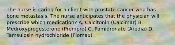 The nurse is caring for a client with prostate cancer who has bone metastasis. The nurse anticipates that the physician will prescribe which medication? A. Calcitonin (Calcimar) B. Medroxyprogesterone (Prempro) C. Pamidronate (Aredia) D. Tamsulosin hydrochloride (Flomax)