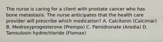 The nurse is caring for a client with prostate cancer who has bone metastasis. The nurse anticipates that the health care provider will prescribe which medication? A. Calcitonin (Calcimar) B. Medroxyprogesterone (Prempo) C. Pamidronate (Aredia) D. Tamsulosin hydrochloride (Flomax)