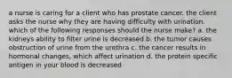 a nurse is caring for a client who has prostate cancer. the client asks the nurse why they are having difficulty with urination. which of the following responses should the nurse make? a. the kidneys ability to filter urine is decreased b. the tumor causes obstruction of urine from the urethra c. the cancer results in hormonal changes, which affect urination d. the protein specific antigen in your blood is decreased