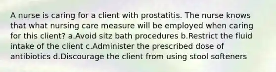 A nurse is caring for a client with prostatitis. The nurse knows that what nursing care measure will be employed when caring for this client? a.Avoid sitz bath procedures b.Restrict the fluid intake of the client c.Administer the prescribed dose of antibiotics d.Discourage the client from using stool softeners