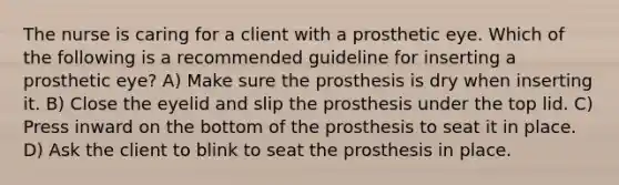 The nurse is caring for a client with a prosthetic eye. Which of the following is a recommended guideline for inserting a prosthetic eye? A) Make sure the prosthesis is dry when inserting it. B) Close the eyelid and slip the prosthesis under the top lid. C) Press inward on the bottom of the prosthesis to seat it in place. D) Ask the client to blink to seat the prosthesis in place.