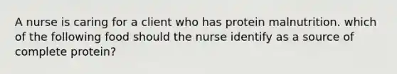 A nurse is caring for a client who has protein malnutrition. which of the following food should the nurse identify as a source of complete protein?