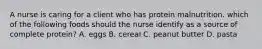 A nurse is caring for a client who has protein malnutrition. which of the following foods should the nurse identify as a source of complete protein? A. eggs B. cereal C. peanut butter D. pasta