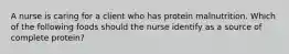 A nurse is caring for a client who has protein malnutrition. Which of the following foods should the nurse identify as a source of complete protein?