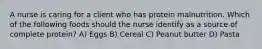 A nurse is caring for a client who has protein malnutrition. Which of the following foods should the nurse identify as a source of complete protein? A) Eggs B) Cereal C) Peanut butter D) Pasta