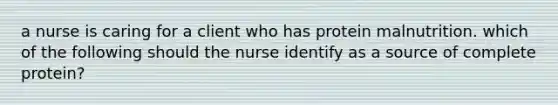 a nurse is caring for a client who has protein malnutrition. which of the following should the nurse identify as a source of complete protein?